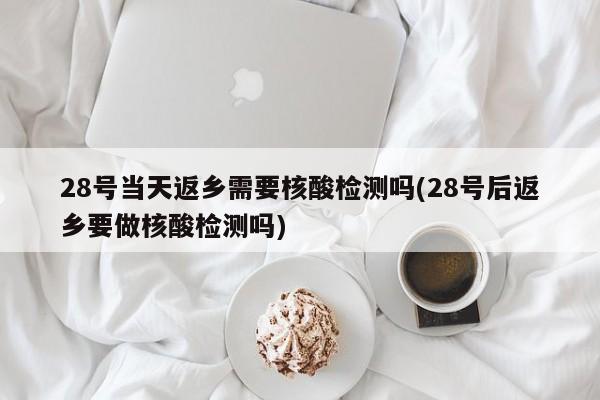28号当天返乡需要核酸检测吗(28号后返乡要做核酸检测吗)