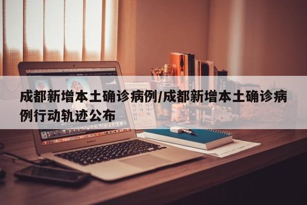 成都新增本土确诊病例/成都新增本土确诊病例行动轨迹公布