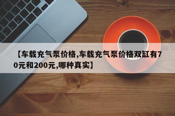 【车载充气泵价格,车载充气泵价格双缸有70元和200元,哪种真实】