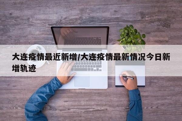 大连疫情最近新增/大连疫情最新情况今日新增轨迹