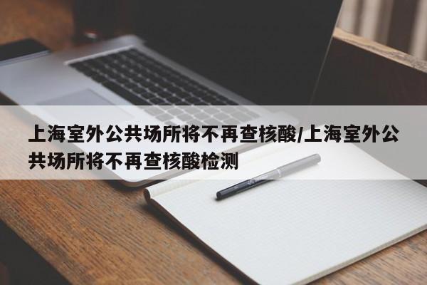 上海室外公共场所将不再查核酸/上海室外公共场所将不再查核酸检测