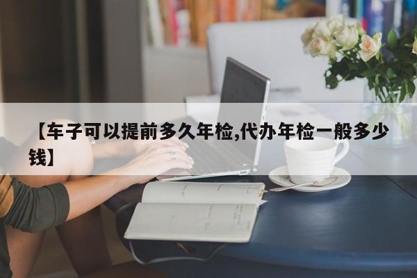 【车子可以提前多久年检,代办年检一般多少钱】