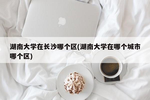 湖南大学在长沙哪个区(湖南大学在哪个城市哪个区)