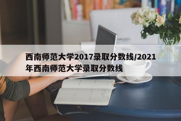 西南师范大学2017录取分数线/2021年西南师范大学录取分数线