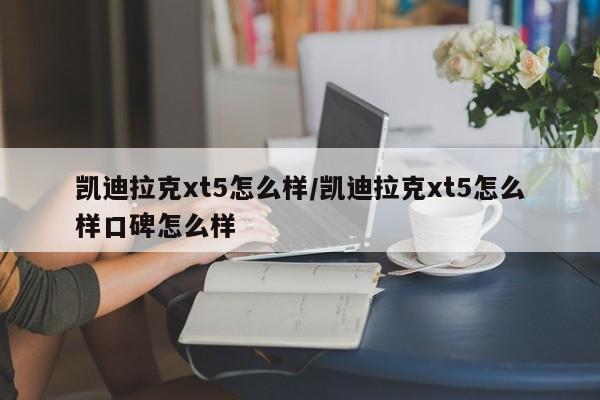 凯迪拉克xt5怎么样/凯迪拉克xt5怎么样口碑怎么样