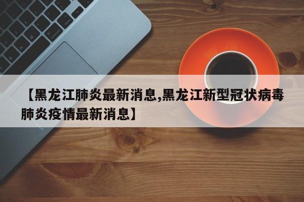 【黑龙江肺炎最新消息,黑龙江新型冠状病毒肺炎疫情最新消息】