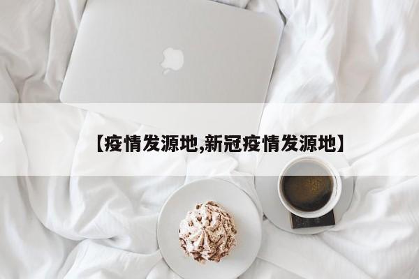 【疫情发源地,新冠疫情发源地】