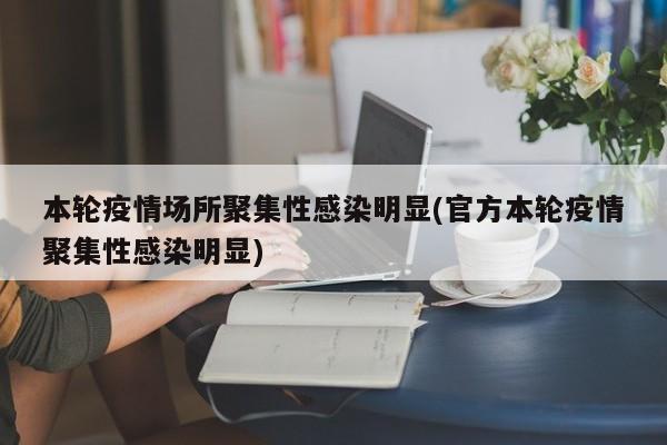 本轮疫情场所聚集性感染明显(官方本轮疫情聚集性感染明显)