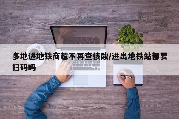 多地进地铁商超不再查核酸/进出地铁站都要扫码吗
