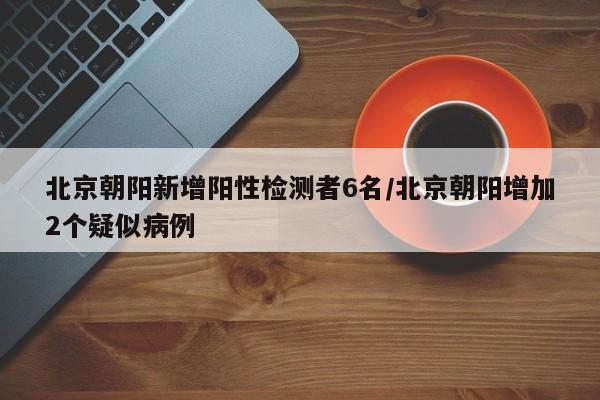 北京朝阳新增阳性检测者6名/北京朝阳增加2个疑似病例