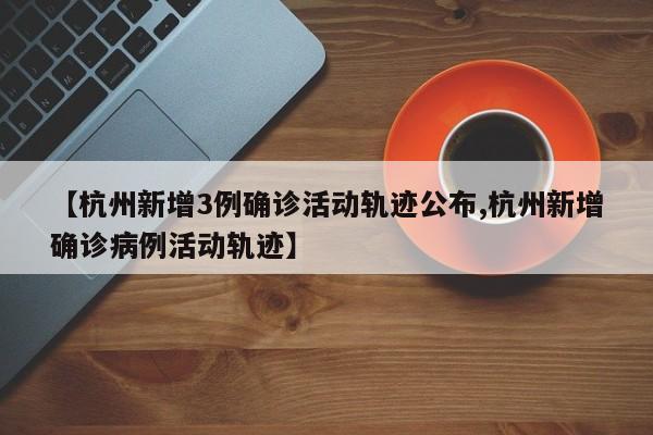 【杭州新增3例确诊活动轨迹公布,杭州新增确诊病例活动轨迹】