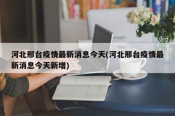 河北邢台疫情最新消息今天(河北邢台疫情最新消息今天新增)