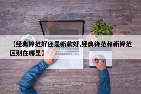 【经典锋范好还是新款好,经典锋范和新锋范区别在哪里】